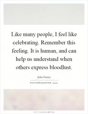 Like many people, I feel like celebrating. Remember this feeling. It is human, and can help us understand when others express bloodlust Picture Quote #1