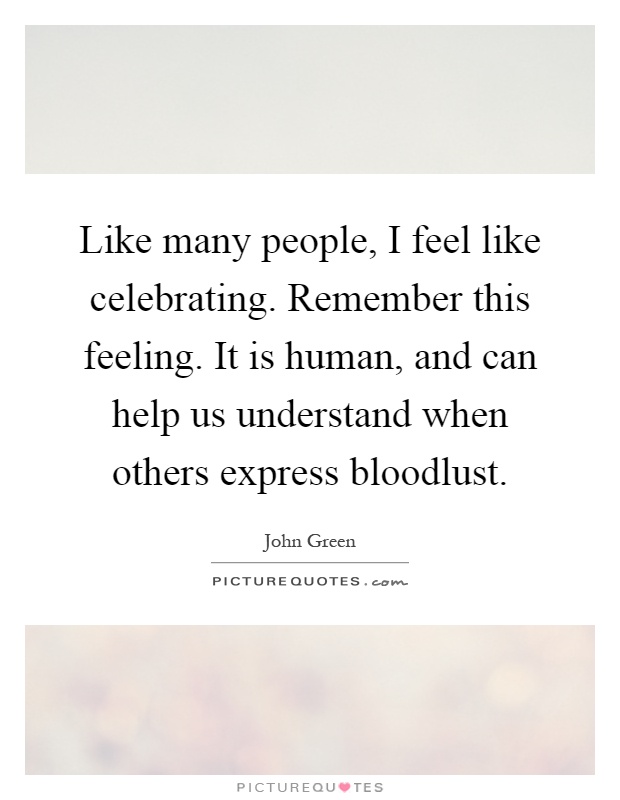 Like many people, I feel like celebrating. Remember this feeling. It is human, and can help us understand when others express bloodlust Picture Quote #1