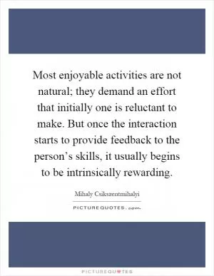 Most enjoyable activities are not natural; they demand an effort that initially one is reluctant to make. But once the interaction starts to provide feedback to the person’s skills, it usually begins to be intrinsically rewarding Picture Quote #1