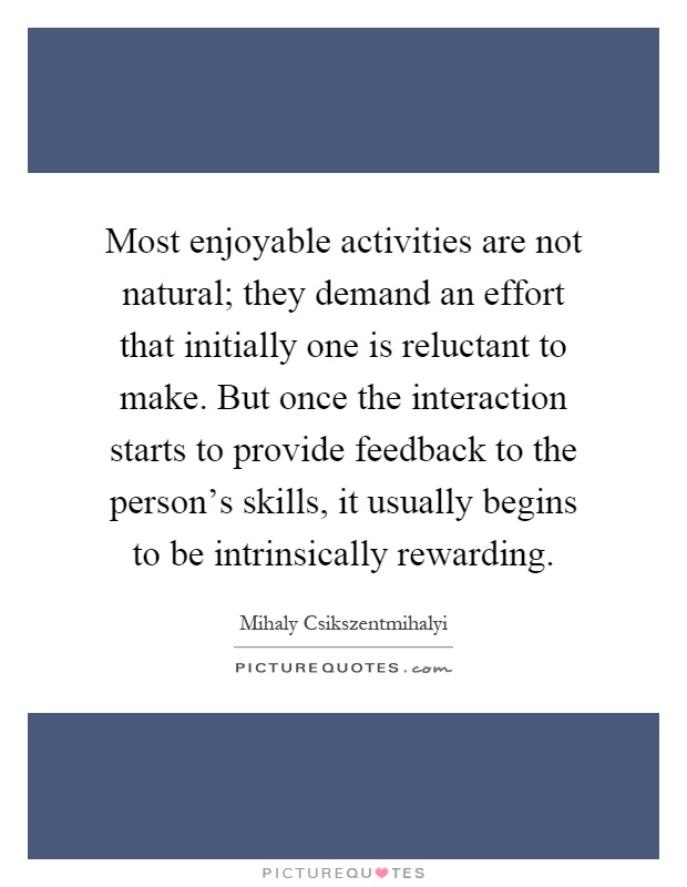 Most enjoyable activities are not natural; they demand an effort that initially one is reluctant to make. But once the interaction starts to provide feedback to the person's skills, it usually begins to be intrinsically rewarding Picture Quote #1
