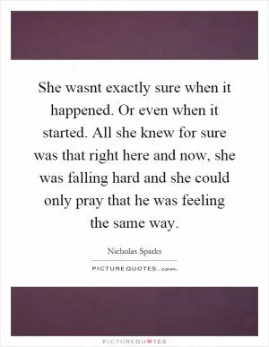 She wasnt exactly sure when it happened. Or even when it started. All she knew for sure was that right here and now, she was falling hard and she could only pray that he was feeling the same way Picture Quote #1