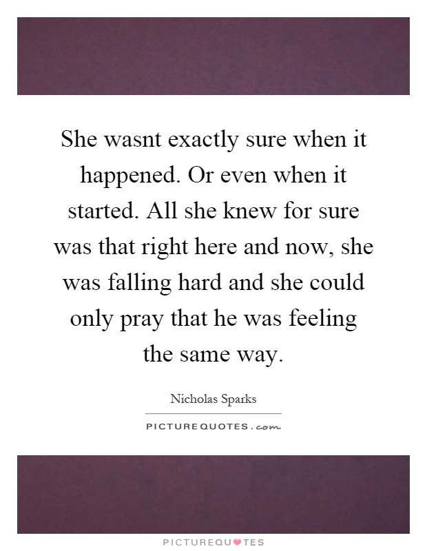 She wasnt exactly sure when it happened. Or even when it started. All she knew for sure was that right here and now, she was falling hard and she could only pray that he was feeling the same way Picture Quote #1