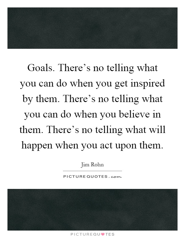 Goals. There's no telling what you can do when you get inspired by them. There's no telling what you can do when you believe in them. There's no telling what will happen when you act upon them Picture Quote #1