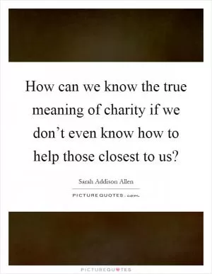 How can we know the true meaning of charity if we don’t even know how to help those closest to us? Picture Quote #1