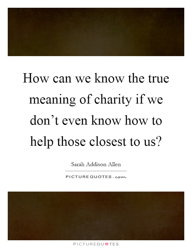 How can we know the true meaning of charity if we don't even know how to help those closest to us? Picture Quote #1
