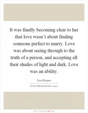 It was finally becoming clear to her that love wasn’t about finding someone perfect to marry. Love was about seeing through to the truth of a person, and accepting all their shades of light and dark. Love was an ability Picture Quote #1
