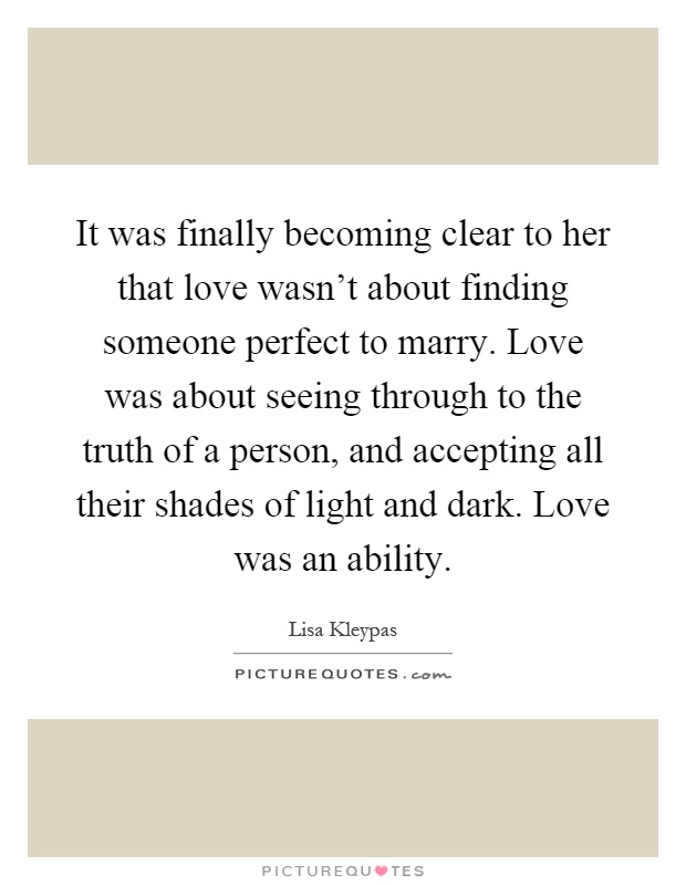 It was finally becoming clear to her that love wasn't about finding someone perfect to marry. Love was about seeing through to the truth of a person, and accepting all their shades of light and dark. Love was an ability Picture Quote #1