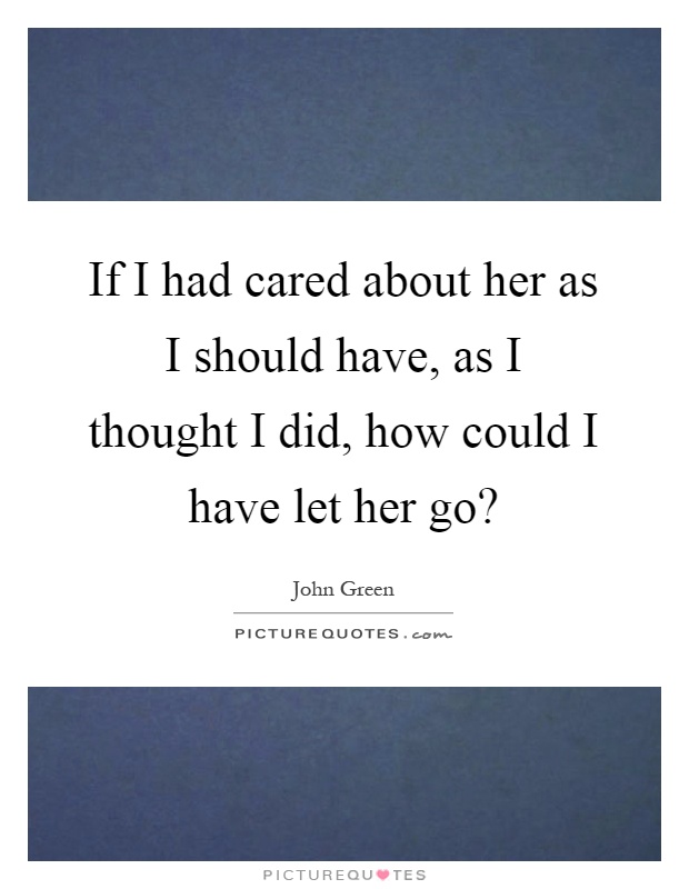 If I had cared about her as I should have, as I thought I did, how could I have let her go? Picture Quote #1