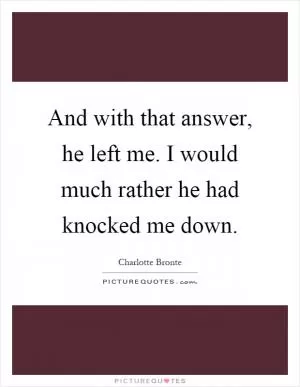 And with that answer, he left me. I would much rather he had knocked me down Picture Quote #1