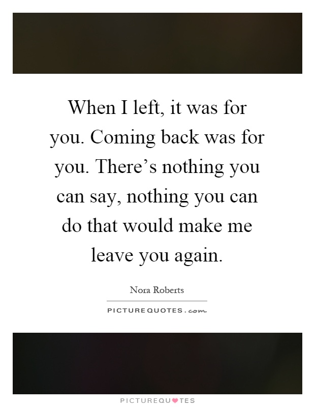 When I left, it was for you. Coming back was for you. There's nothing you can say, nothing you can do that would make me leave you again Picture Quote #1
