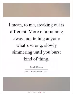I mean, to me, freaking out is different. More of a running away, not telling anyone what’s wrong, slowly simmering until you burst kind of thing Picture Quote #1