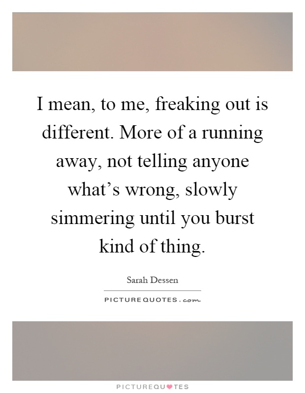 I mean, to me, freaking out is different. More of a running away, not telling anyone what's wrong, slowly simmering until you burst kind of thing Picture Quote #1