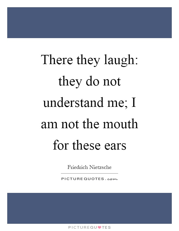 There they laugh: they do not understand me; I am not the mouth for these ears Picture Quote #1