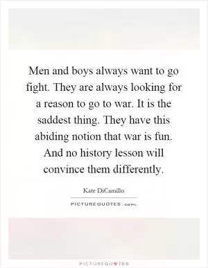 Men and boys always want to go fight. They are always looking for a reason to go to war. It is the saddest thing. They have this abiding notion that war is fun. And no history lesson will convince them differently Picture Quote #1