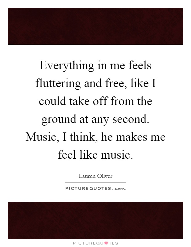 Everything in me feels fluttering and free, like I could take off from the ground at any second. Music, I think, he makes me feel like music Picture Quote #1