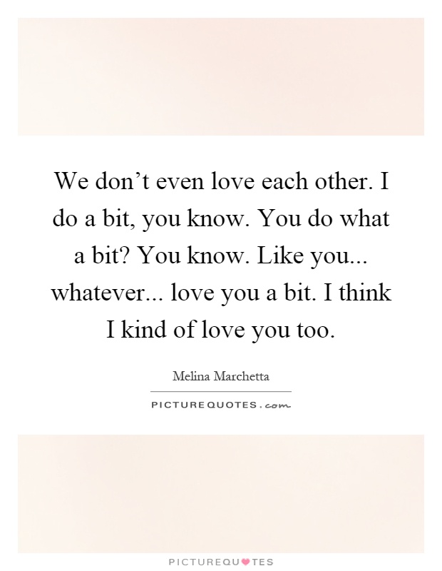 We don't even love each other. I do a bit, you know. You do what a bit? You know. Like you... whatever... love you a bit. I think I kind of love you too Picture Quote #1