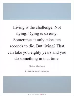 Living is the challenge. Not dying. Dying is so easy. Sometimes it only takes ten seconds to die. But living? That can take you eighty years and you do something in that time Picture Quote #1