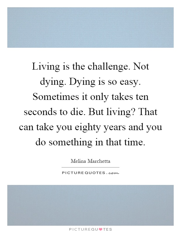 Living is the challenge. Not dying. Dying is so easy. Sometimes it only takes ten seconds to die. But living? That can take you eighty years and you do something in that time Picture Quote #1