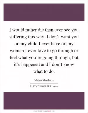 I would rather die than ever see you suffering this way. I don’t want you or any child I ever have or any woman I ever love to go through or feel what you’re going through, but it’s happened and I don’t know what to do Picture Quote #1