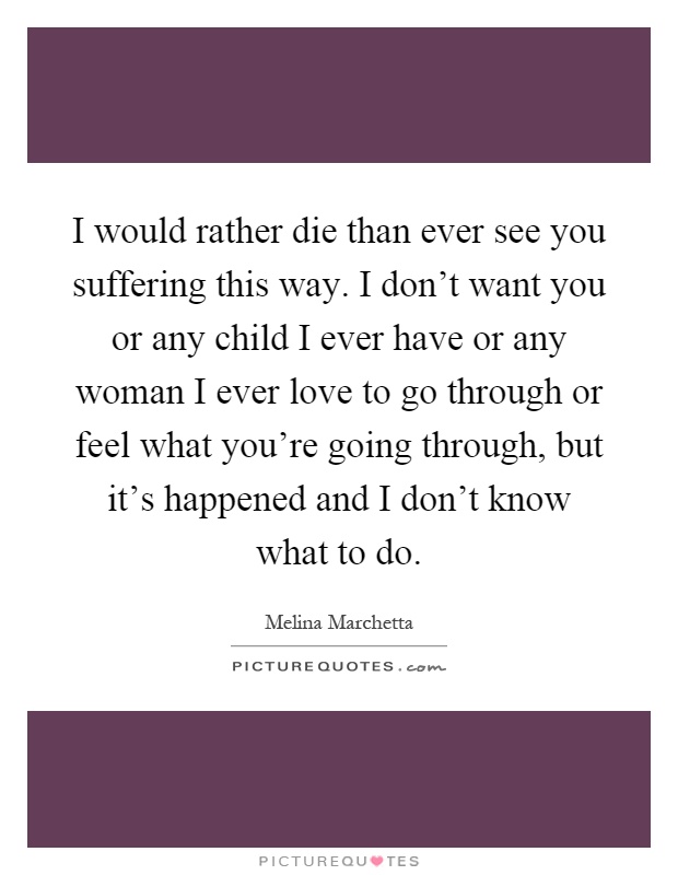 I would rather die than ever see you suffering this way. I don't want you or any child I ever have or any woman I ever love to go through or feel what you're going through, but it's happened and I don't know what to do Picture Quote #1