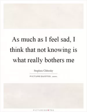 As much as I feel sad, I think that not knowing is what really bothers me Picture Quote #1