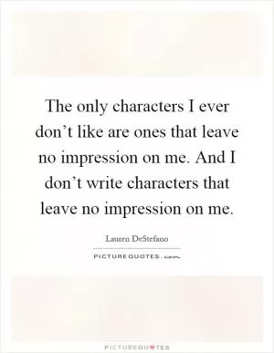 The only characters I ever don’t like are ones that leave no impression on me. And I don’t write characters that leave no impression on me Picture Quote #1