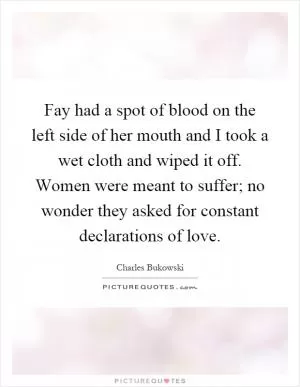 Fay had a spot of blood on the left side of her mouth and I took a wet cloth and wiped it off. Women were meant to suffer; no wonder they asked for constant declarations of love Picture Quote #1