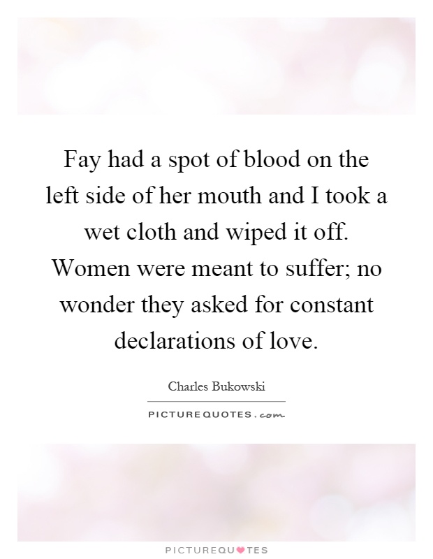 Fay had a spot of blood on the left side of her mouth and I took a wet cloth and wiped it off. Women were meant to suffer; no wonder they asked for constant declarations of love Picture Quote #1