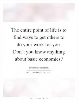 The entire point of life is to find ways to get others to do your work for you. Don’t you know anything about basic economics? Picture Quote #1
