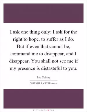 I ask one thing only: I ask for the right to hope, to suffer as I do. But if even that cannot be, command me to disappear, and I disappear. You shall not see me if my presence is distasteful to you Picture Quote #1