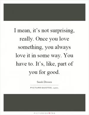 I mean, it’s not surprising, really. Once you love something, you always love it in some way. You have to. It’s, like, part of you for good Picture Quote #1