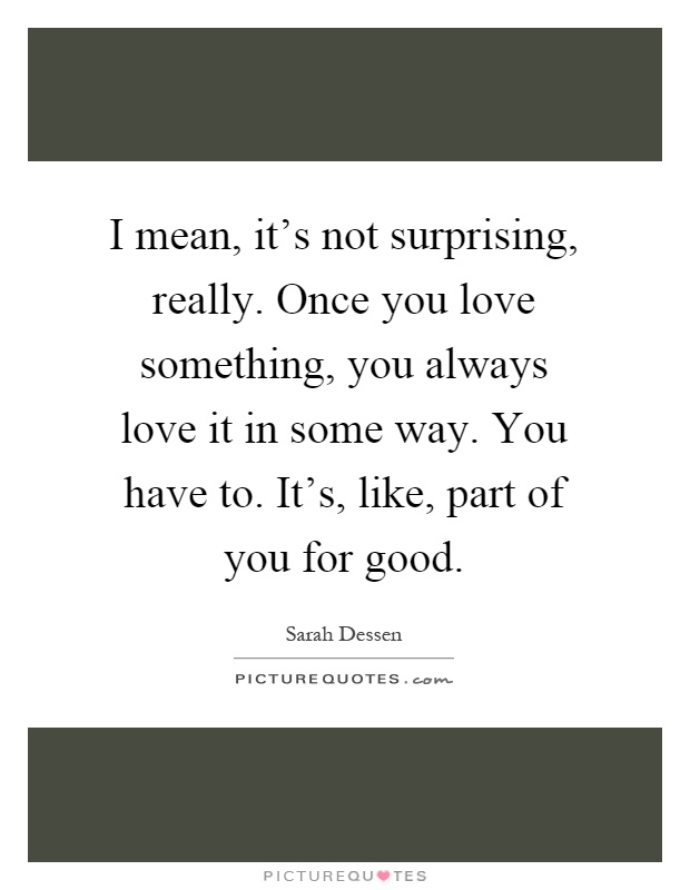 I mean, it's not surprising, really. Once you love something, you always love it in some way. You have to. It's, like, part of you for good Picture Quote #1