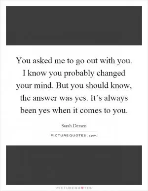 You asked me to go out with you. I know you probably changed your mind. But you should know, the answer was yes. It’s always been yes when it comes to you Picture Quote #1