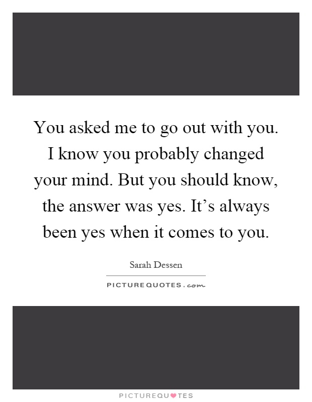 You asked me to go out with you. I know you probably changed your mind. But you should know, the answer was yes. It's always been yes when it comes to you Picture Quote #1