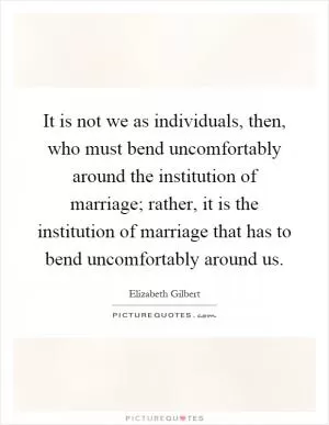 It is not we as individuals, then, who must bend uncomfortably around the institution of marriage; rather, it is the institution of marriage that has to bend uncomfortably around us Picture Quote #1