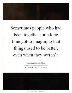 Sometimes people who had been together for a long time got to imagining that things used to be better, even when they weren’t Picture Quote #1