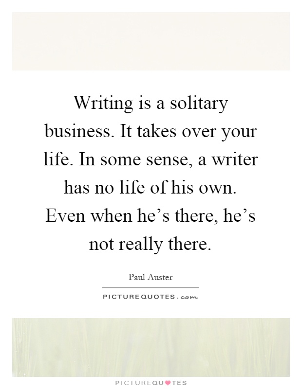 Writing is a solitary business. It takes over your life. In some sense, a writer has no life of his own. Even when he's there, he's not really there Picture Quote #1