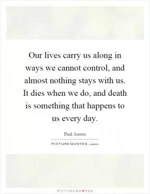 Our lives carry us along in ways we cannot control, and almost nothing stays with us. It dies when we do, and death is something that happens to us every day Picture Quote #1
