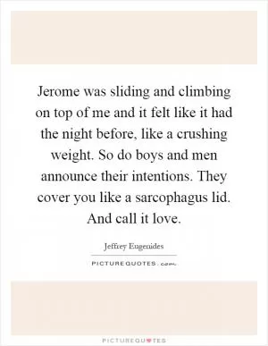 Jerome was sliding and climbing on top of me and it felt like it had the night before, like a crushing weight. So do boys and men announce their intentions. They cover you like a sarcophagus lid. And call it love Picture Quote #1