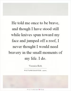 He told me once to be brave, and though I have stood still while knives spun toward my face and jumped off a roof, I never thought I would need bravery in the small moments of my life. I do Picture Quote #1