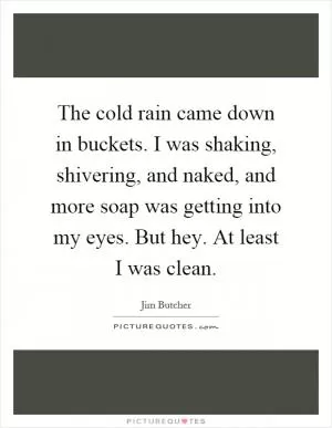 The cold rain came down in buckets. I was shaking, shivering, and naked, and more soap was getting into my eyes. But hey. At least I was clean Picture Quote #1
