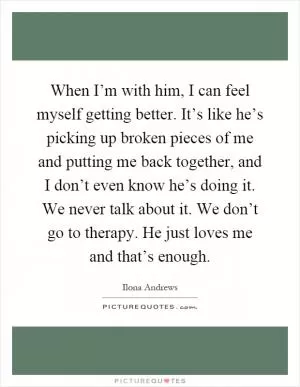 When I’m with him, I can feel myself getting better. It’s like he’s picking up broken pieces of me and putting me back together, and I don’t even know he’s doing it. We never talk about it. We don’t go to therapy. He just loves me and that’s enough Picture Quote #1