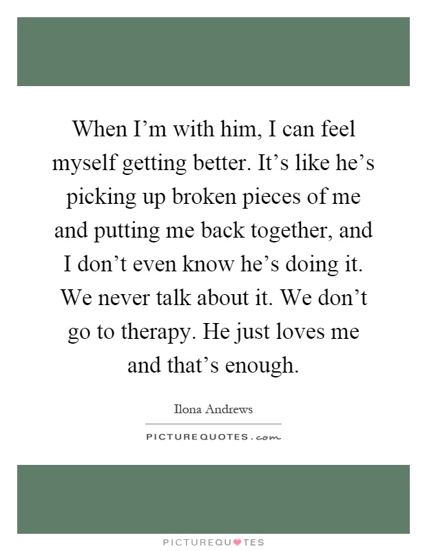 When I'm with him, I can feel myself getting better. It's like he's picking up broken pieces of me and putting me back together, and I don't even know he's doing it. We never talk about it. We don't go to therapy. He just loves me and that's enough Picture Quote #1