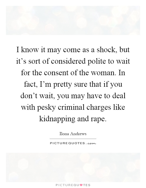 I know it may come as a shock, but it's sort of considered polite to wait for the consent of the woman. In fact, I'm pretty sure that if you don't wait, you may have to deal with pesky criminal charges like kidnapping and rape Picture Quote #1