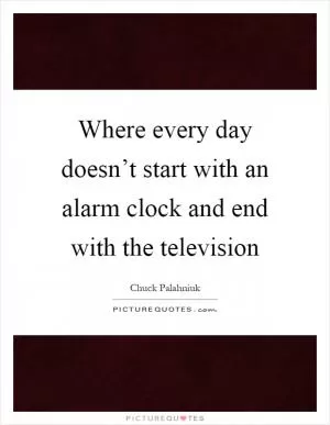 Where every day doesn’t start with an alarm clock and end with the television Picture Quote #1