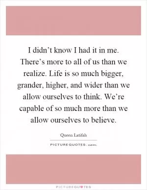I didn’t know I had it in me. There’s more to all of us than we realize. Life is so much bigger, grander, higher, and wider than we allow ourselves to think. We’re capable of so much more than we allow ourselves to believe Picture Quote #1