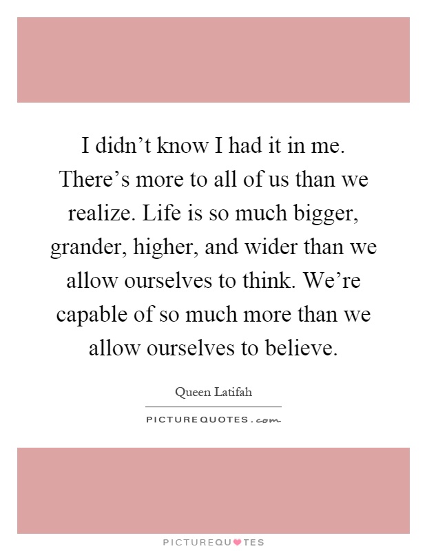 I didn't know I had it in me. There's more to all of us than we realize. Life is so much bigger, grander, higher, and wider than we allow ourselves to think. We're capable of so much more than we allow ourselves to believe Picture Quote #1