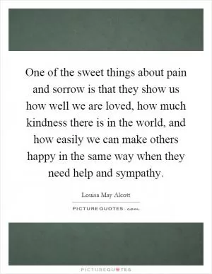 One of the sweet things about pain and sorrow is that they show us how well we are loved, how much kindness there is in the world, and how easily we can make others happy in the same way when they need help and sympathy Picture Quote #1