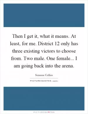 Then I get it, what it means. At least, for me. District 12 only has three existing victors to choose from. Two male. One female... I am going back into the arena Picture Quote #1