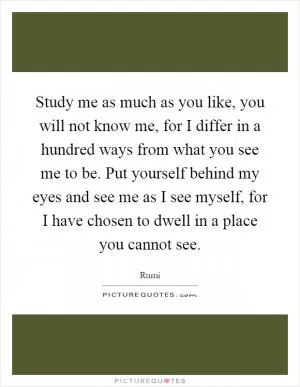 Study me as much as you like, you will not know me, for I differ in a hundred ways from what you see me to be. Put yourself behind my eyes and see me as I see myself, for I have chosen to dwell in a place you cannot see Picture Quote #1